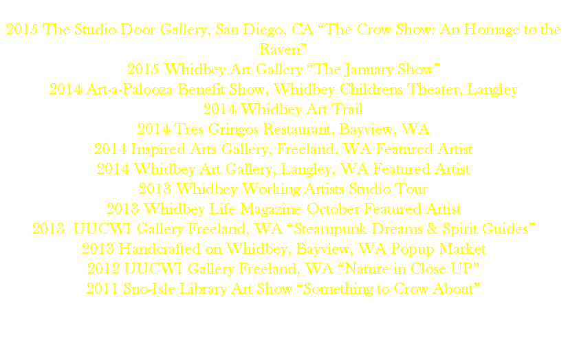 
2015 The Studio Door Gallery, San Diego, CA “The Crow Show: An Homage to the Raven” 2015 Whidbey Art Gallery “The January Show”
2014 Art-a-Palooza Benefit Show, Whidbey Childrens Theater, Langley
2014 Whidbey Art Trail
2014 Tres Gringos Restaurant, Bayview, WA
2014 Inspired Arts Gallery, Freeland, WA Featured Artist 2014 Whidbey Art Gallery, Langley, WA Featured Artist
2013 Whidbey Working Artists Studio Tour
2013 Whidbey Life Magazine October Featured Artist
2013 UUCWI Gallery Freeland, WA “Steampunk Dreams & Spirit Guides”
2013 Handcrafted on Whidbey, Bayview, WA Popup Market
2012 UUCWI Gallery Freeland, WA “Nature in Close UP”
2011 Sno-Isle Library Art Show “Something to Crow About” 