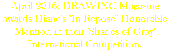 April 2016: DRAWING Magazine awards Diane's "In Repose" Honorable Mention in their 'Shades of Gray' International Competition.